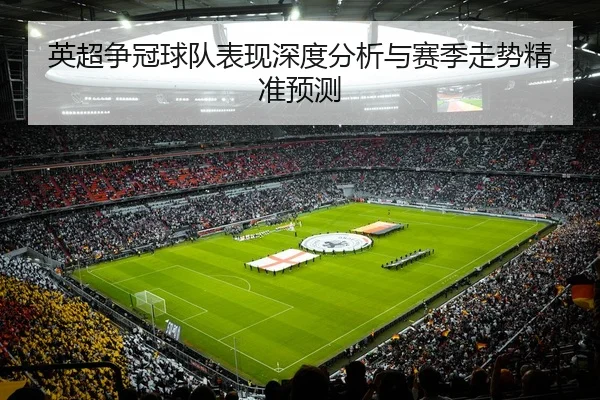 英超争冠球队表现深度分析与赛季走势精准预测